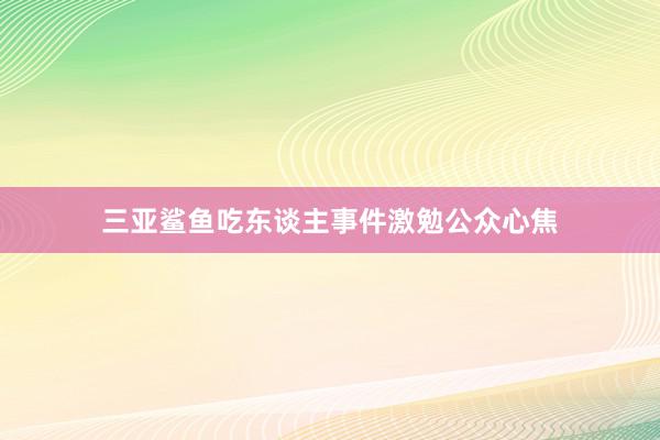 三亚鲨鱼吃东谈主事件激勉公众心焦